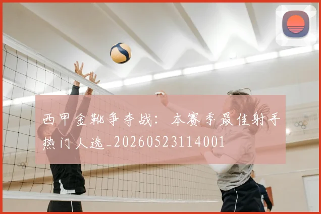 西甲金靴争夺战：本赛季最佳射手热门人选_20260523114001