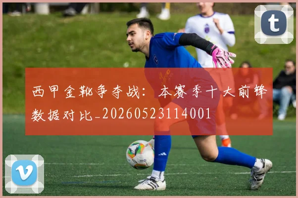 西甲金靴争夺战：本赛季十大前锋数据对比_20260523114001