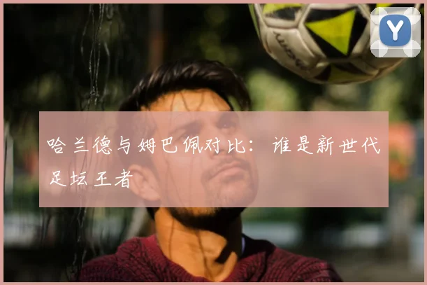 哈兰德与姆巴佩对比：谁是新世代足坛王者