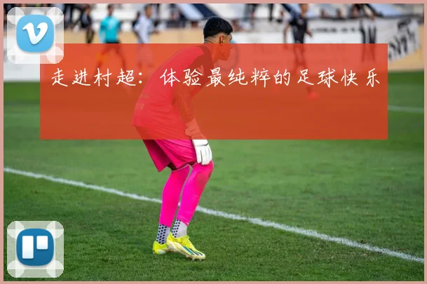 走进村超：体验最纯粹的足球快乐