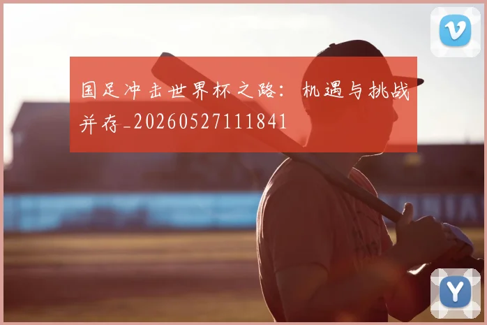国足冲击世界杯之路：机遇与挑战并存_20260527111841