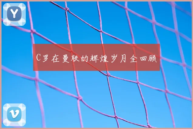 C罗在曼联的辉煌岁月全回顾