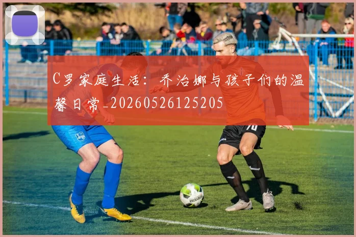 C罗家庭生活:乔治娜与孩子们的温馨日常_20260526125205