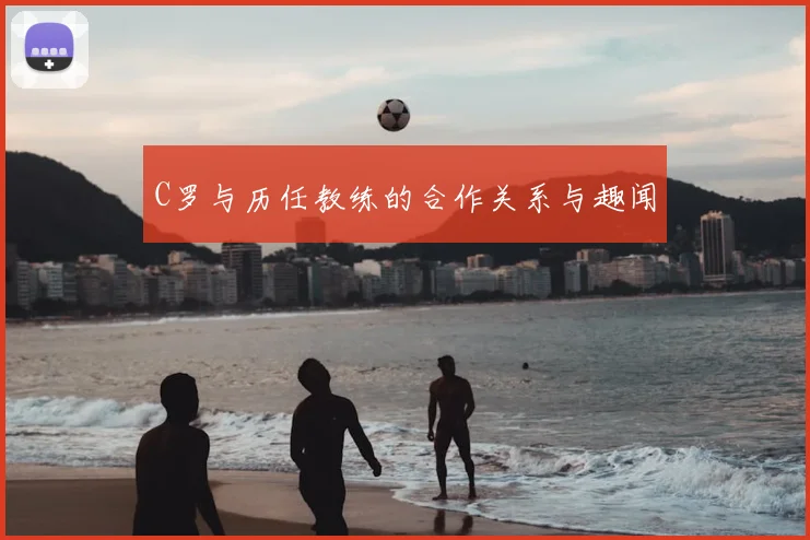 C罗与历任教练的合作关系与趣闻