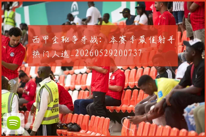 西甲金靴争夺战：本赛季最佳射手热门人选_20260529200737