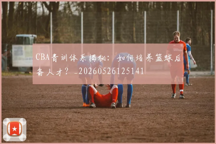 CBA青训体系揭秘：如何培养篮球后备人才？_20260526125141