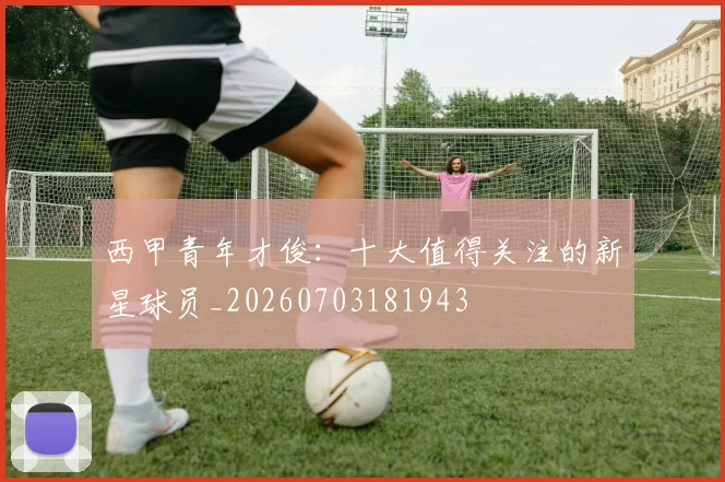 西甲青年才俊:十大值得关注的新星球员_20260703181943