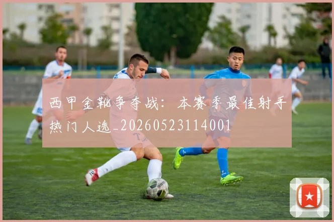 西甲金靴争夺战：本赛季最佳射手热门人选_20260523114001