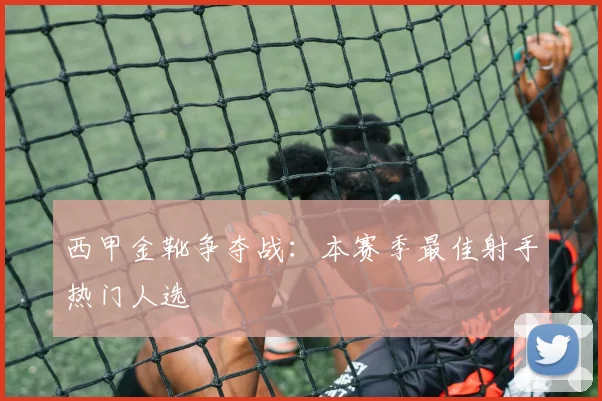 西甲金靴争夺战:本赛季最佳射手热门人选