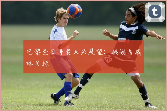 巴黎圣日耳曼未来展望：挑战与战略目标
