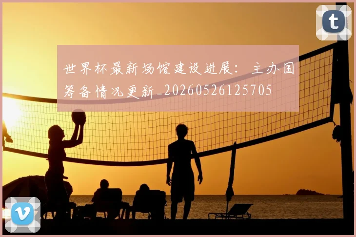 世界杯最新场馆建设进展：主办国筹备情况更新_20260526125705